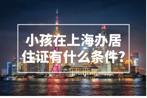 小孩在上海办居住证有什么条件？小孩上学家长必看！