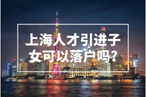 上海人才引进子女可以落户吗？2023上海人才引进落户！